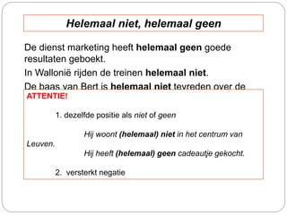 De dienst marketing heeft helemaal geen goede
resultaten geboekt.
In Wallonië rijden de treinen helemaal niet.
De baas van Bert is helemaal niet tevreden over de
resultaten.ATTENTIE!
1. dezelfde positie als niet of geen
Hij woont (helemaal) niet in het centrum van
Leuven.
Hij heeft (helemaal) geen cadeautje gekocht.
2. versterkt negatie
Helemaal niet, helemaal geen
 