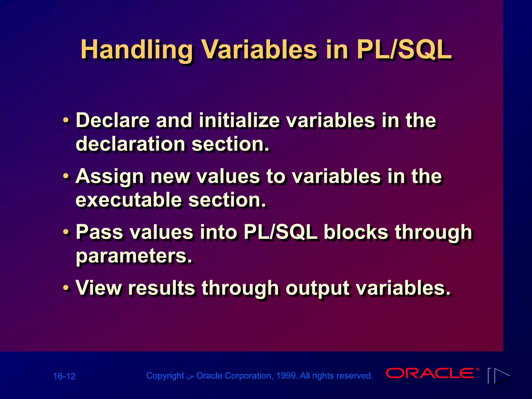 16-12 Copyright ‫س‬ Oracle Corporation, 1999. All rights reserved.
Handling Variables in PL/SQL
• Declare and initialize variables in the
declaration section.
• Assign new values to variables in the
executable section.
• Pass values into PL/SQL blocks through
parameters.
• View results through output variables.
 