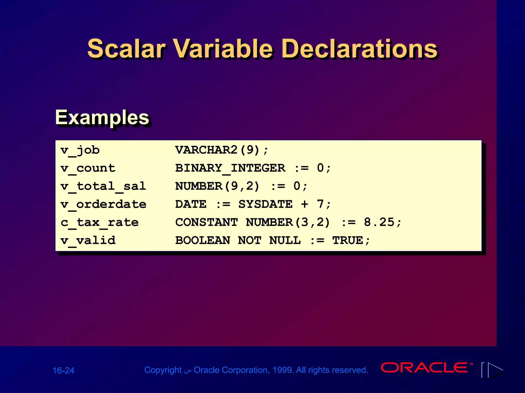 16-24 Copyright ‫س‬ Oracle Corporation, 1999. All rights reserved.
Scalar Variable Declarations
v_job VARCHAR2(9);
v_count BINARY_INTEGER := 0;
v_total_sal NUMBER(9,2) := 0;
v_orderdate DATE := SYSDATE + 7;
c_tax_rate CONSTANT NUMBER(3,2) := 8.25;
v_valid BOOLEAN NOT NULL := TRUE;
Examples
 