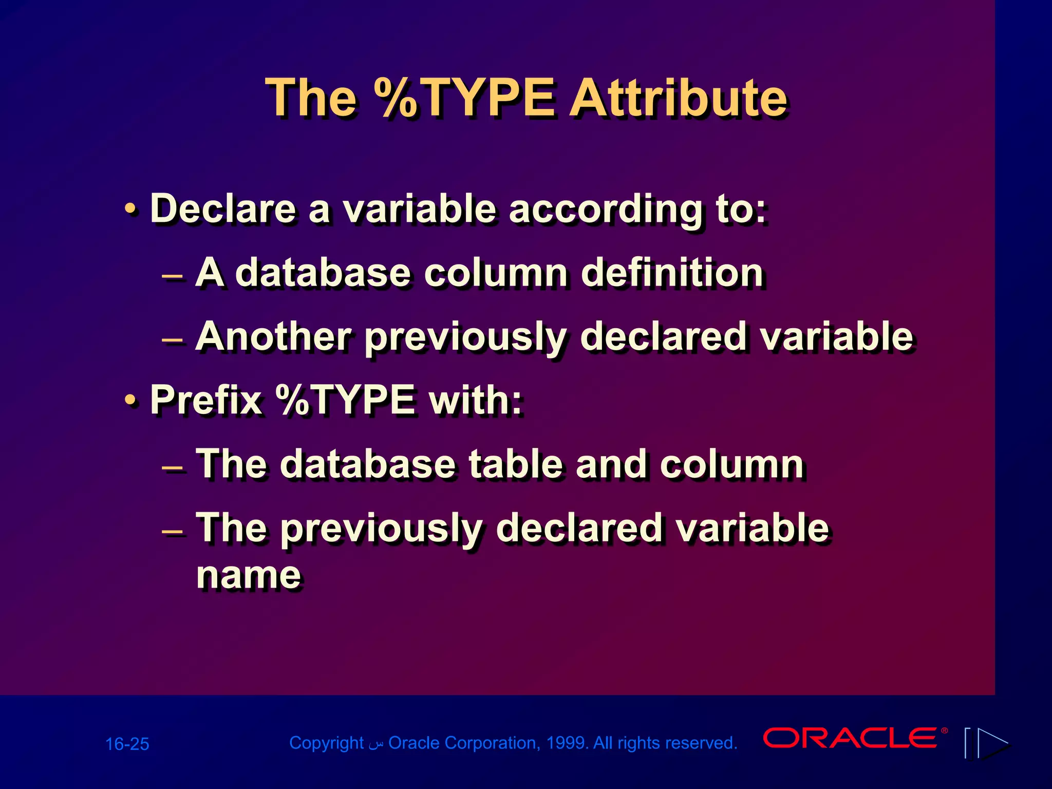 16-25 Copyright ‫س‬ Oracle Corporation, 1999. All rights reserved.
The %TYPE Attribute
• Declare a variable according to:
– A database column definition
– Another previously declared variable
• Prefix %TYPE with:
– The database table and column
– The previously declared variable
name
 