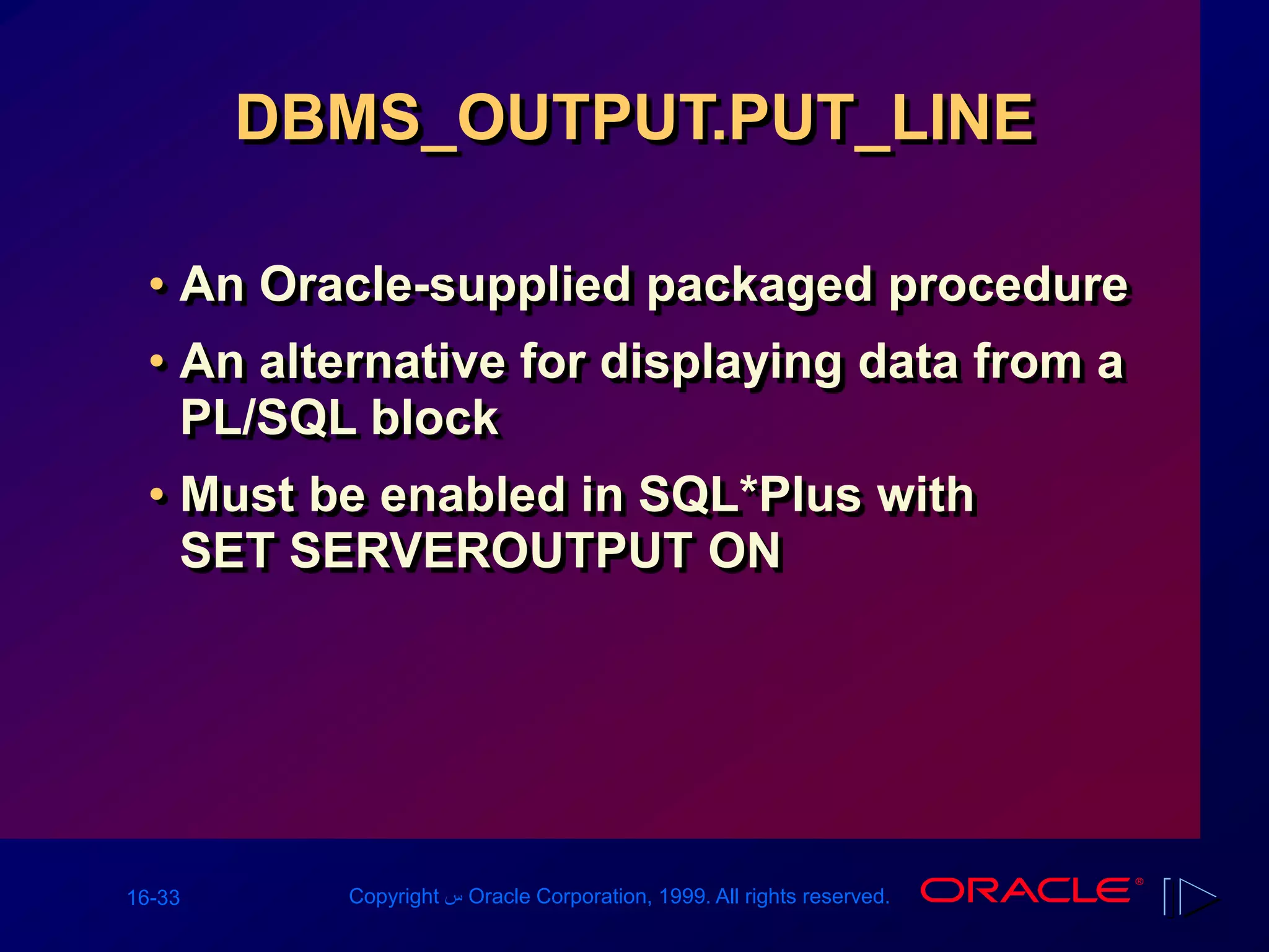 16-33 Copyright ‫س‬ Oracle Corporation, 1999. All rights reserved.
DBMS_OUTPUT.PUT_LINE
• An Oracle-supplied packaged procedure
• An alternative for displaying data from a
PL/SQL block
• Must be enabled in SQL*Plus with
SET SERVEROUTPUT ON
 