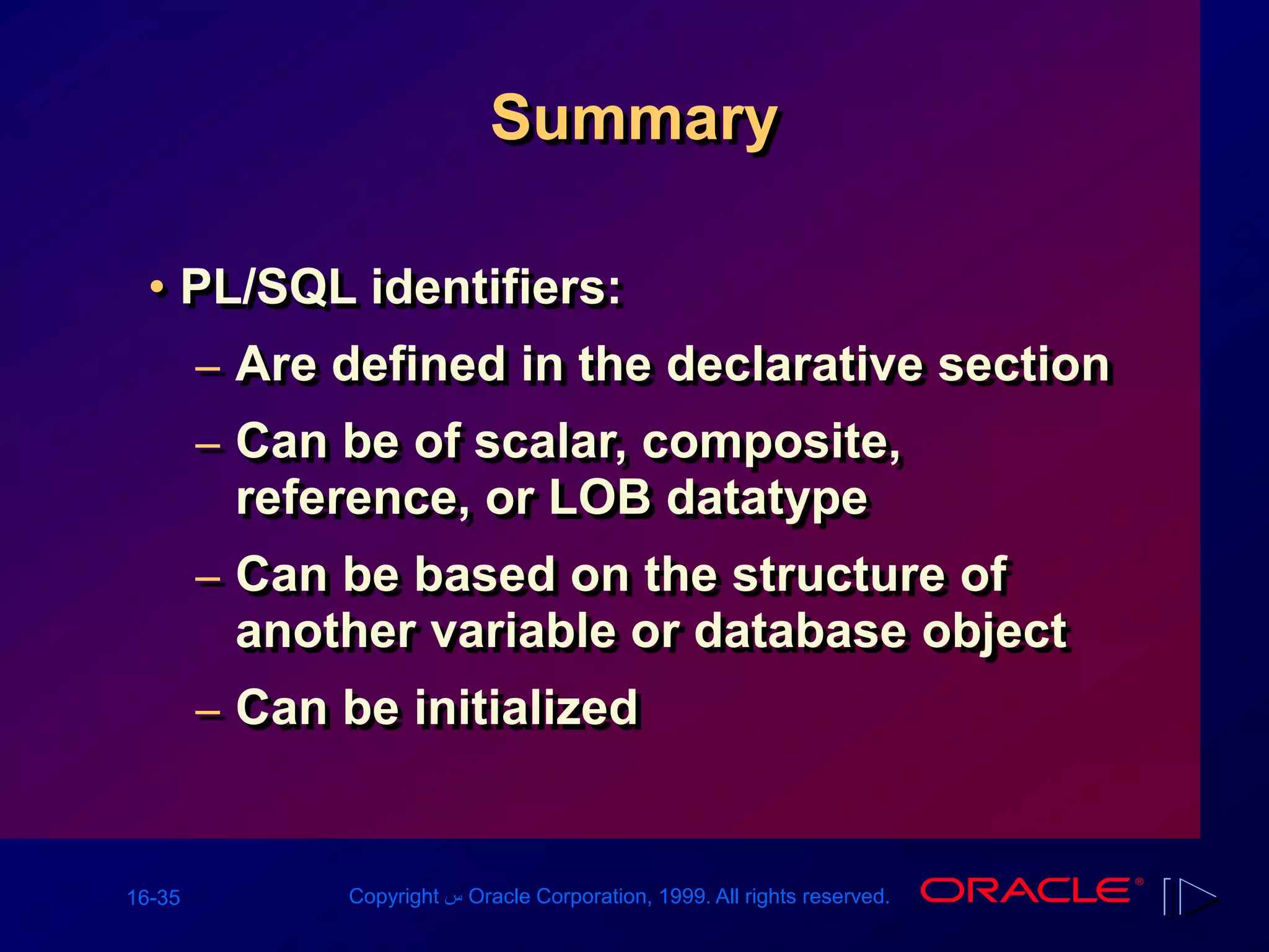 16-35 Copyright ‫س‬ Oracle Corporation, 1999. All rights reserved.
Summary
• PL/SQL identifiers:
– Are defined in the declarative section
– Can be of scalar, composite,
reference, or LOB datatype
– Can be based on the structure of
another variable or database object
– Can be initialized
 