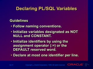 16-17 Copyright ‫س‬ Oracle Corporation, 1999. All rights reserved.
Declaring PL/SQL Variables
Guidelines
• Follow naming conventions.
• Initialize variables designated as NOT
NULL and CONSTANT.
• Initialize identifiers by using the
assignment operator (:=) or the
DEFAULT reserved word.
• Declare at most one identifier per line.
 