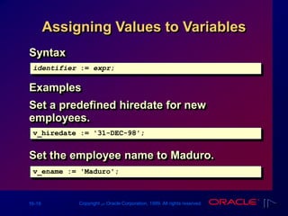 16-19 Copyright ‫س‬ Oracle Corporation, 1999. All rights reserved.
Assigning Values to Variables
v_ename := 'Maduro';
v_hiredate := '31-DEC-98';
Syntax
Examples
Set a predefined hiredate for new
employees.
Set the employee name to Maduro.
identifier := expr;
 