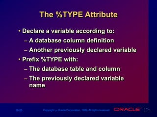 16-25 Copyright ‫س‬ Oracle Corporation, 1999. All rights reserved.
The %TYPE Attribute
• Declare a variable according to:
– A database column definition
– Another previously declared variable
• Prefix %TYPE with:
– The database table and column
– The previously declared variable
name
 