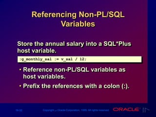 16-32 Copyright ‫س‬ Oracle Corporation, 1999. All rights reserved.
Referencing Non-PL/SQL
Variables
Store the annual salary into a SQL*Plus
host variable.
• Reference non-PL/SQL variables as
host variables.
• Prefix the references with a colon (:).
:g_monthly_sal := v_sal / 12;
 