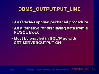 16-33 Copyright ‫س‬ Oracle Corporation, 1999. All rights reserved.
DBMS_OUTPUT.PUT_LINE
• An Oracle-supplied packaged procedure
• An alternative for displaying data from a
PL/SQL block
• Must be enabled in SQL*Plus with
SET SERVEROUTPUT ON
 
