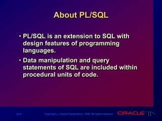 16-3 Copyright ‫س‬ Oracle Corporation, 1999. All rights reserved.
About PL/SQL
• PL/SQL is an extension to SQL with
design features of programming
languages.
• Data manipulation and query
statements of SQL are included within
procedural units of code.
 