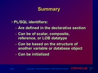 16-35 Copyright ‫س‬ Oracle Corporation, 1999. All rights reserved.
Summary
• PL/SQL identifiers:
– Are defined in the declarative section
– Can be of scalar, composite,
reference, or LOB datatype
– Can be based on the structure of
another variable or database object
– Can be initialized
 