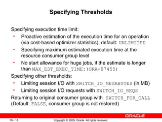 Copyright © 2009, Oracle. All rights reserved.16 - 18
Specifying Thresholds
Specifying execution time limit:
• Proactive estimation of the execution time for an operation
(via cost-based optimizer statistics), default: UNLIMITED
• Specifying maximum estimated execution time at the
resource consumer group level
• No start allowance for huge jobs, if the estimate is longer
than MAX_EST_EXEC_TIME:(ORA-07455)
Specifying other thresholds:
• Limiting session I/O with SWITCH_IO_MEGABYTES (in MB)
• Limiting session I/O requests with SWITCH_IO_REQS
Returning to original consumer group with SWITCH_FOR_CALL
(Default: FALSE, consumer group is not restored)
 