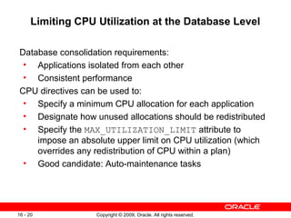 Copyright © 2009, Oracle. All rights reserved.16 - 20
Limiting CPU Utilization at the Database Level
Database consolidation requirements:
• Applications isolated from each other
• Consistent performance
CPU directives can be used to:
• Specify a minimum CPU allocation for each application
• Designate how unused allocations should be redistributed
• Specify the MAX_UTILIZATION_LIMIT attribute to
impose an absolute upper limit on CPU utilization (which
overrides any redistribution of CPU within a plan)
• Good candidate: Auto-maintenance tasks
 