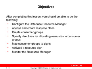 Copyright © 2009, Oracle. All rights reserved.16 - 2
Objectives
After completing this lesson, you should be able to do the
following:
• Configure the Database Resource Manager
• Access and create resource plans
• Create consumer groups
• Specify directives for allocating resources to consumer
groups
• Map consumer groups to plans
• Activate a resource plan
• Monitor the Resource Manager
 
