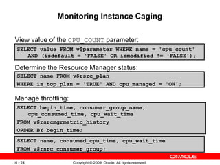 Copyright © 2009, Oracle. All rights reserved.16 - 24
Monitoring Instance Caging
View value of the CPU_COUNT parameter:
Determine the Resource Manager status:
Manage throttling:
SELECT value FROM v$parameter WHERE name = 'cpu_count'
AND (isdefault = 'FALSE' OR ismodified != 'FALSE');
SELECT name FROM v$rsrc_plan
WHERE is_top_plan = 'TRUE' AND cpu_managed = 'ON';
SELECT begin_time, consumer_group_name,
cpu_consumed_time, cpu_wait_time
FROM v$rsrcmgrmetric_history
ORDER BY begin_time;
SELECT name, consumed_cpu_time, cpu_wait_time
FROM v$rsrc_consumer_group;
 