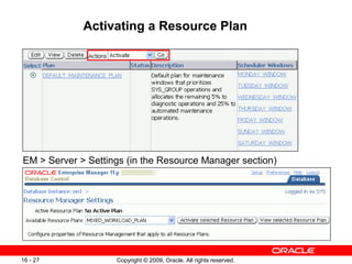Copyright © 2009, Oracle. All rights reserved.16 - 27
Activating a Resource Plan
EM > Server > Settings (in the Resource Manager section)
 