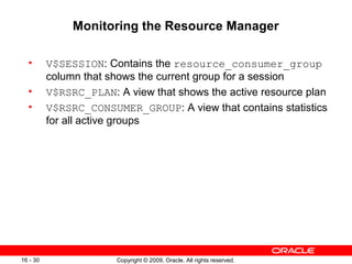 Copyright © 2009, Oracle. All rights reserved.16 - 30
Monitoring the Resource Manager
• V$SESSION: Contains the resource_consumer_group
column that shows the current group for a session
• V$RSRC_PLAN: A view that shows the active resource plan
• V$RSRC_CONSUMER_GROUP: A view that contains statistics
for all active groups
 
