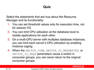 Copyright © 2009, Oracle. All rights reserved.16 - 32
Quiz
Select the statements that are true about the Resource
Manager and its functionality:
1. You can set threshold values only for execution time, not
for session I/O.
2. You can limit CPU utilization at the database level to
isolate applications for each other.
3. On a multi-CPU server with multiples database instances,
you can limit each server’s CPU utilization by enabling
instance caging.
4. When the SWITCH_TIME, SWITCH_IO_MEGABYTES, or
SWITCH_IO_REQS parameters cause a switch in
consumer groups, you can never return to the original
consumer groups.
 