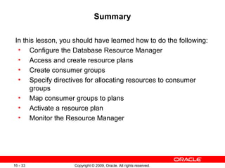 Copyright © 2009, Oracle. All rights reserved.16 - 33
Summary
In this lesson, you should have learned how to do the following:
• Configure the Database Resource Manager
• Access and create resource plans
• Create consumer groups
• Specify directives for allocating resources to consumer
groups
• Map consumer groups to plans
• Activate a resource plan
• Monitor the Resource Manager
 