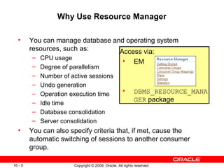 Copyright © 2009, Oracle. All rights reserved.16 - 5
Why Use Resource Manager
• You can manage database and operating system
resources, such as:
– CPU usage
– Degree of parallelism
– Number of active sessions
– Undo generation
– Operation execution time
– Idle time
– Database consolidation
– Server consolidation
• You can also specify criteria that, if met, cause the
automatic switching of sessions to another consumer
group.
Access via:
• EM
• DBMS_RESOURCE_MANA
GER package
 