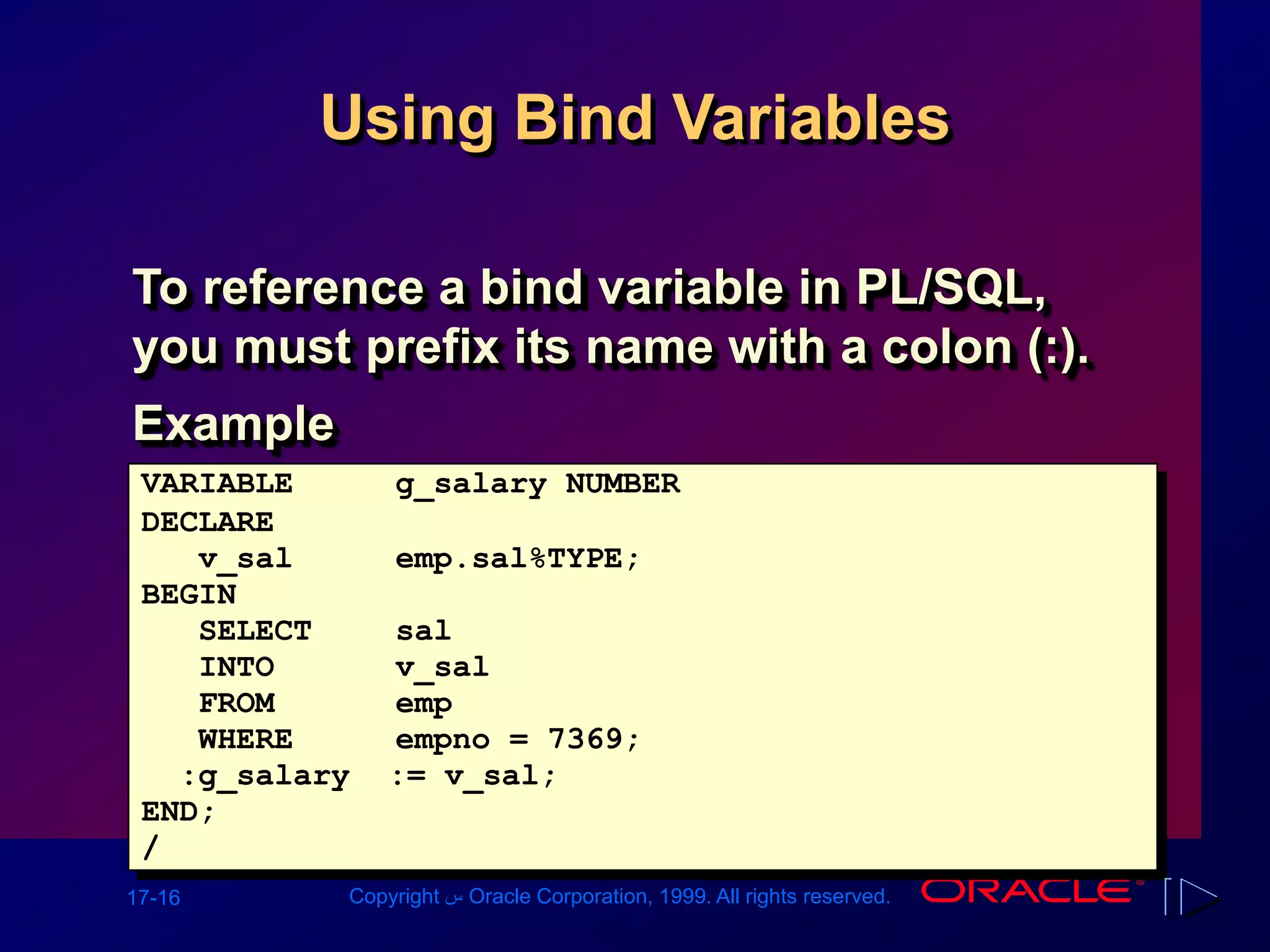 17-16 Copyright ‫س‬ Oracle Corporation, 1999. All rights reserved.
Using Bind Variables
To reference a bind variable in PL/SQL,
you must prefix its name with a colon (:).
Example
VARIABLE g_salary NUMBER
DECLARE
v_sal emp.sal%TYPE;
BEGIN
SELECT sal
INTO v_sal
FROM emp
WHERE empno = 7369;
:g_salary := v_sal;
END;
/
 