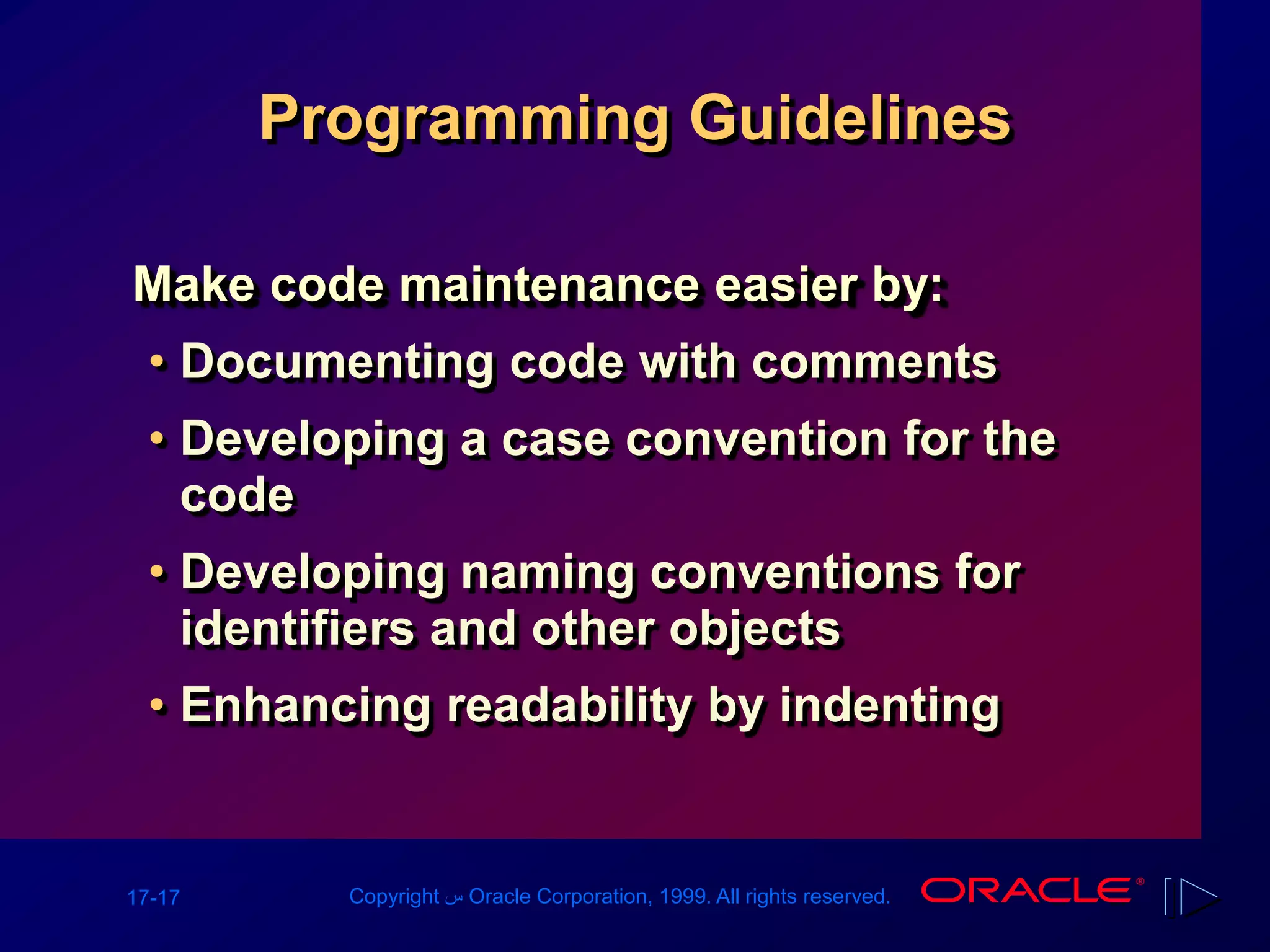 17-17 Copyright ‫س‬ Oracle Corporation, 1999. All rights reserved.
Programming Guidelines
Make code maintenance easier by:
• Documenting code with comments
• Developing a case convention for the
code
• Developing naming conventions for
identifiers and other objects
• Enhancing readability by indenting
 