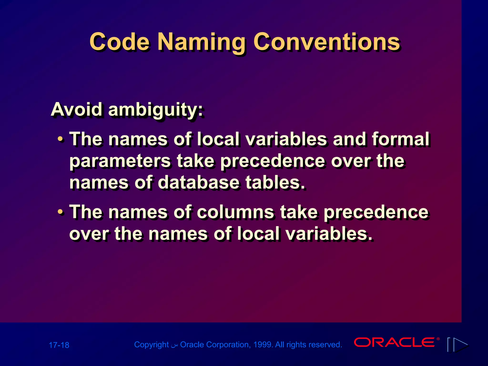 17-18 Copyright ‫س‬ Oracle Corporation, 1999. All rights reserved.
Code Naming Conventions
Avoid ambiguity:
• The names of local variables and formal
parameters take precedence over the
names of database tables.
• The names of columns take precedence
over the names of local variables.
 