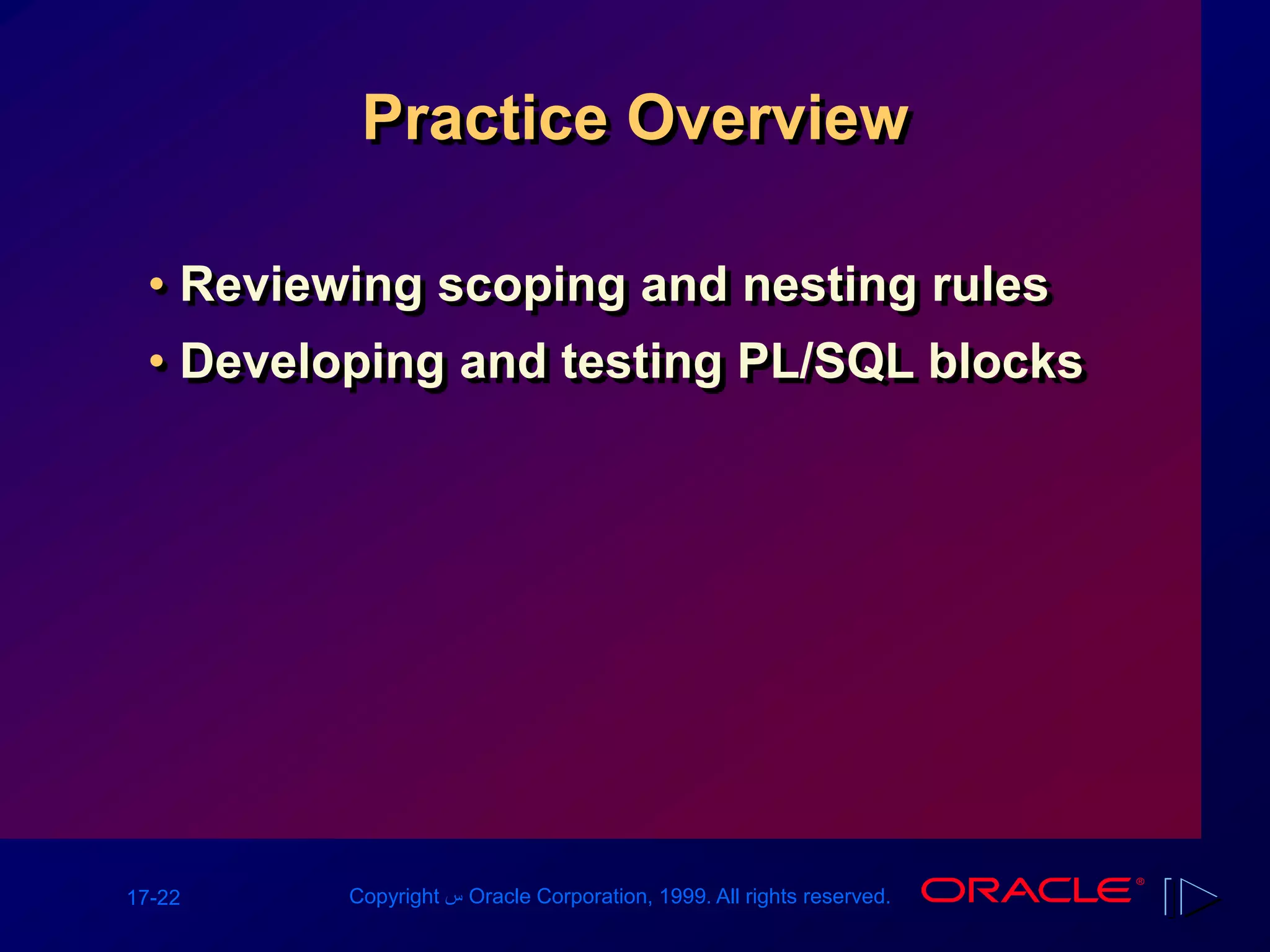 17-22 Copyright ‫س‬ Oracle Corporation, 1999. All rights reserved.
Practice Overview
• Reviewing scoping and nesting rules
• Developing and testing PL/SQL blocks
 