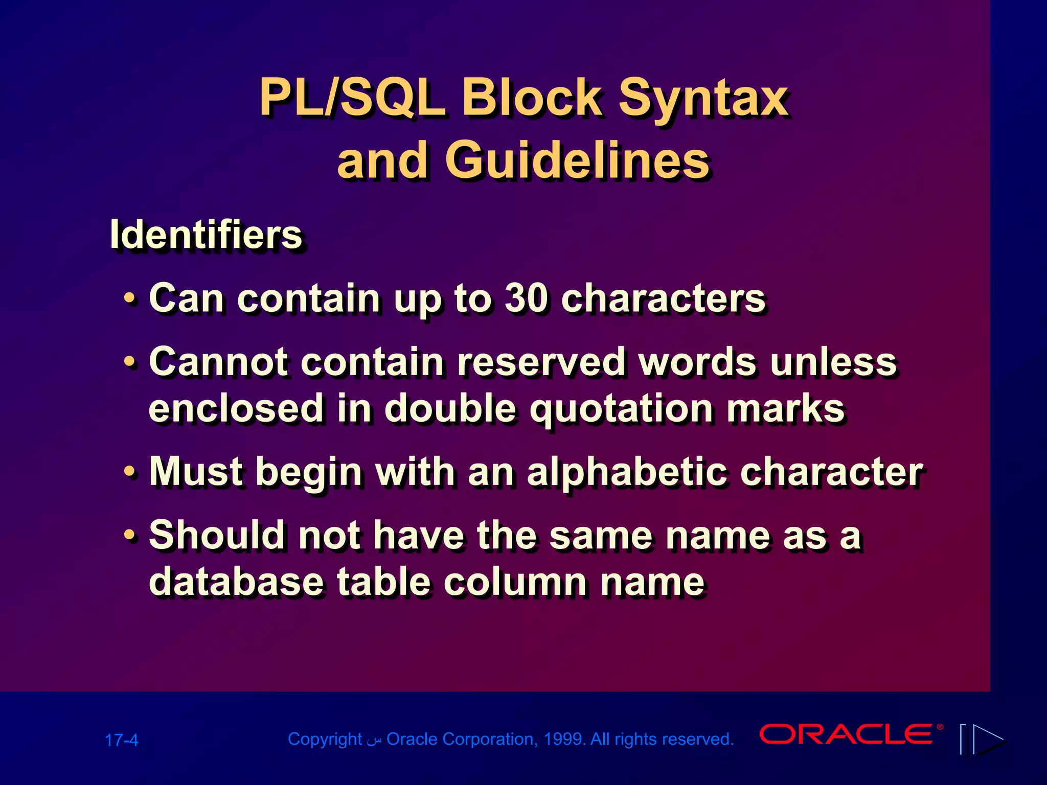 17-4 Copyright ‫س‬ Oracle Corporation, 1999. All rights reserved.
PL/SQL Block Syntax
and Guidelines
Identifiers
• Can contain up to 30 characters
• Cannot contain reserved words unless
enclosed in double quotation marks
• Must begin with an alphabetic character
• Should not have the same name as a
database table column name
 