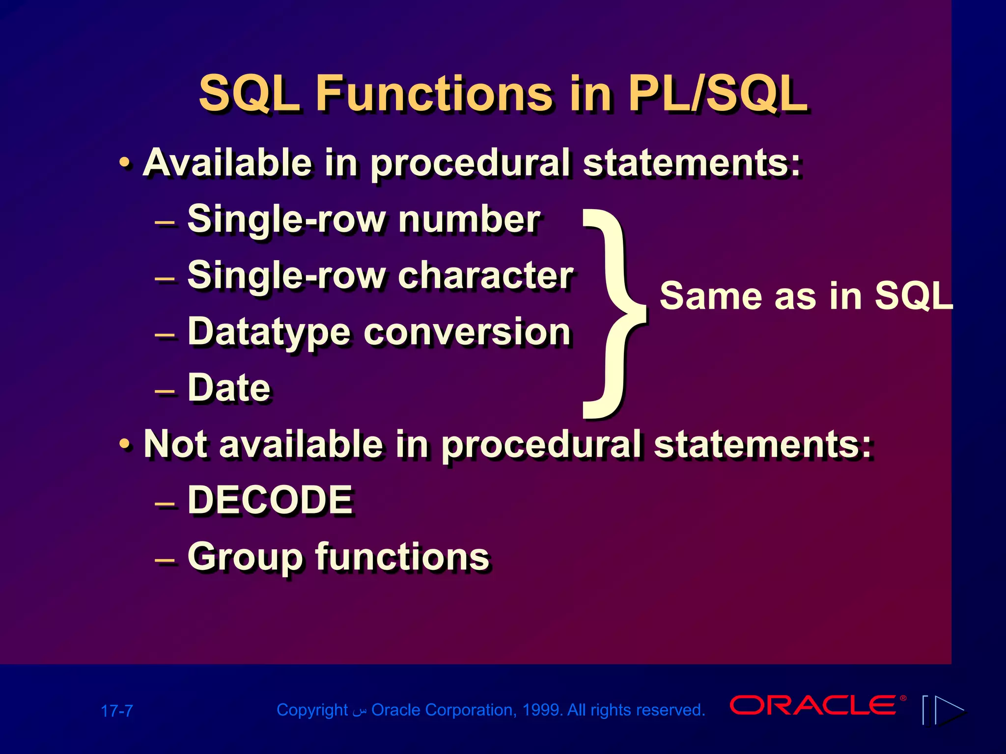 17-7 Copyright ‫س‬ Oracle Corporation, 1999. All rights reserved.
SQL Functions in PL/SQL
• Available in procedural statements:
– Single-row number
– Single-row character
– Datatype conversion
– Date
• Not available in procedural statements:
– DECODE
– Group functions
Same as in SQL
}
 