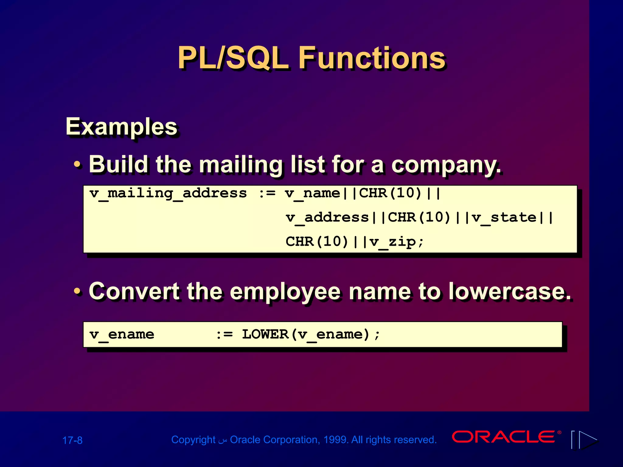 17-8 Copyright ‫س‬ Oracle Corporation, 1999. All rights reserved.
PL/SQL Functions
Examples
• Build the mailing list for a company.
• Convert the employee name to lowercase.
v_mailing_address := v_name||CHR(10)||
v_address||CHR(10)||v_state||
CHR(10)||v_zip;
v_ename := LOWER(v_ename);
 