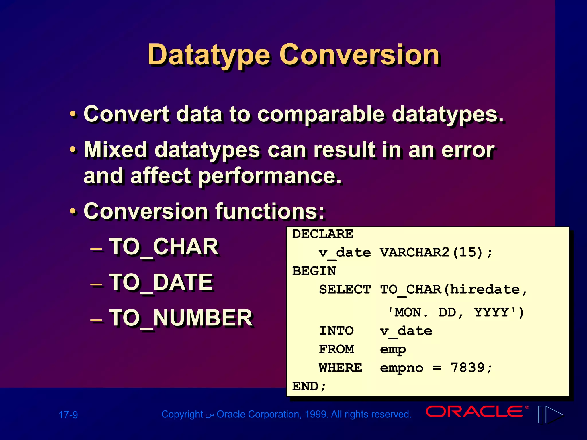 17-9 Copyright ‫س‬ Oracle Corporation, 1999. All rights reserved.
Datatype Conversion
• Convert data to comparable datatypes.
• Mixed datatypes can result in an error
and affect performance.
• Conversion functions:
– TO_CHAR
– TO_DATE
– TO_NUMBER
DECLARE
v_date VARCHAR2(15);
BEGIN
SELECT TO_CHAR(hiredate,
'MON. DD, YYYY')
INTO v_date
FROM emp
WHERE empno = 7839;
END;
 