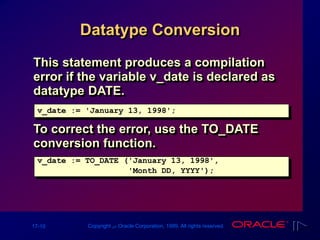 17-10 Copyright ‫س‬ Oracle Corporation, 1999. All rights reserved.
Datatype Conversion
This statement produces a compilation
error if the variable v_date is declared as
datatype DATE.
v_date := 'January 13, 1998';
v_date := TO_DATE ('January 13, 1998',
'Month DD, YYYY');
To correct the error, use the TO_DATE
conversion function.
 