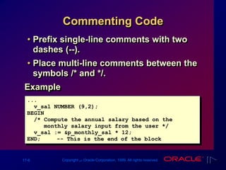 17-6 Copyright ‫س‬ Oracle Corporation, 1999. All rights reserved.
Commenting Code
• Prefix single-line comments with two
dashes (--).
• Place multi-line comments between the
symbols /* and */.
Example
...
v_sal NUMBER (9,2);
BEGIN
/* Compute the annual salary based on the
monthly salary input from the user */
v_sal := &p_monthly_sal * 12;
END; -- This is the end of the block
 