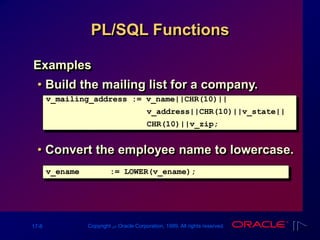 17-8 Copyright ‫س‬ Oracle Corporation, 1999. All rights reserved.
PL/SQL Functions
Examples
• Build the mailing list for a company.
• Convert the employee name to lowercase.
v_mailing_address := v_name||CHR(10)||
v_address||CHR(10)||v_state||
CHR(10)||v_zip;
v_ename := LOWER(v_ename);
 
