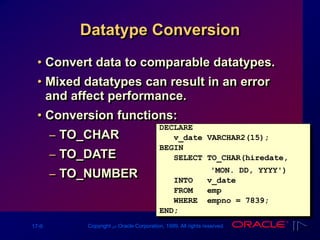 17-9 Copyright ‫س‬ Oracle Corporation, 1999. All rights reserved.
Datatype Conversion
• Convert data to comparable datatypes.
• Mixed datatypes can result in an error
and affect performance.
• Conversion functions:
– TO_CHAR
– TO_DATE
– TO_NUMBER
DECLARE
v_date VARCHAR2(15);
BEGIN
SELECT TO_CHAR(hiredate,
'MON. DD, YYYY')
INTO v_date
FROM emp
WHERE empno = 7839;
END;
 