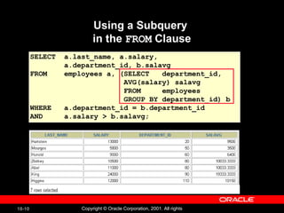Using a Subquery  in the  FROM  Clause SELECT  a.last_name, a.salary,  a.department_id, b.salavg FROM  employees a, (SELECT  department_id,  AVG(salary) salavg FROM  employees GROUP BY department_id) b WHERE  a.department_id = b.department_id AND  a.salary > b.salavg; 