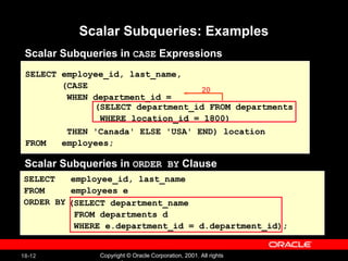 Scalar Subqueries: Examples Scalar Subqueries in  CASE  Expressions SELECT employee_id, last_name, (CASE WHEN department_id = THEN 'Canada' ELSE 'USA' END) location FROM  employees; (SELECT department_id FROM departments WHERE location_id = 1800) Scalar Subqueries in  ORDER BY  Clause SELECT  employee_id, last_name FROM  employees e ORDER BY (SELECT department_name FROM departments d WHERE e.department_id = d.department_id); 20 