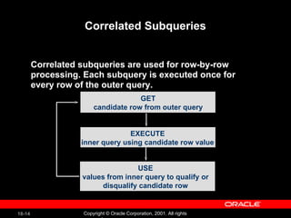 Correlated Subqueries Correlated subqueries are used for row-by-row processing. Each subquery is executed once for every row of the outer query. GET candidate row from outer query EXECUTE inner query using candidate row value USE values from inner query to qualify or disqualify candidate row 