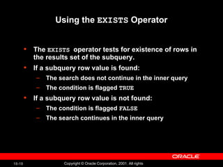 Using the  EXISTS  Operator The  EXISTS  operator tests for existence of rows in the results set of the subquery. If a subquery row value is found: The search does not continue in the inner query The condition is flagged  TRUE If a subquery row value is not found: The condition is flagged  FALSE The search continues in the inner query 