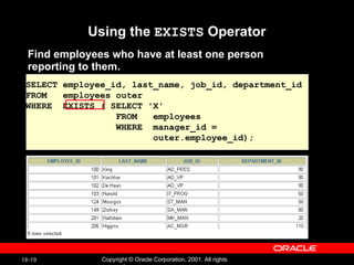 Using the  EXISTS  Operator Find employees who have at least one person reporting to them. SELECT employee_id, last_name, job_id, department_id FROM  employees outer WHERE  EXISTS ( SELECT 'X' FROM  employees WHERE  manager_id =  outer.employee_id); 