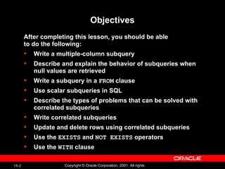 Objectives After completing this lesson, you should be able  to do the following: Write a multiple-column subquery Describe and explain the behavior of subqueries when null values are retrieved Write a subquery in a  FROM  clause Use scalar subqueries in SQL Describe the types of problems that can be solved with correlated subqueries Write correlated subqueries Update and delete rows using correlated subqueries Use the  EXISTS  and  NOT EXISTS  operators Use the  WITH  clause 