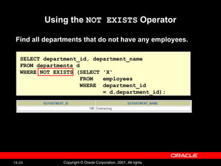 Using the  NOT EXISTS  Operator SELECT department_id, department_name FROM departments d WHERE NOT EXISTS (SELECT 'X' FROM  employees WHERE  department_id  = d.department_id); Find all departments that do not have any employees. 