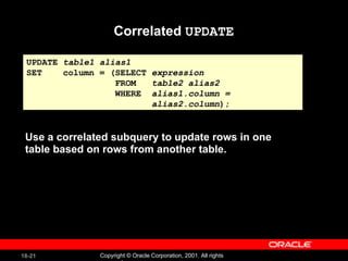 Correlated  UPDATE Use a correlated subquery to update rows in one table based on rows from another table. UPDATE  table1 alias1 SET  column = (SELECT  expression FROM  table2 alias2 WHERE  alias1.column =  alias2.column ); 