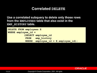 Use a correlated subquery to delete only those rows from the  EMPLOYEES  table that also exist in the  EMP_HISTORY  table. Correlated  DELETE DELETE FROM employees E WHERE employee_id =  (SELECT employee_id FROM  emp_history  WHERE  employee_id = E.employee_id); 