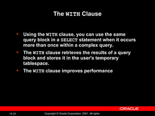 The  WITH  Clause Using the  WITH  clause, you can use the same query block in a  SELECT  statement when it occurs more than once within a complex query. The  WITH  clause retrieves the results of a query block and stores it in the user's temporary tablespace. The  WITH  clause improves performance 
