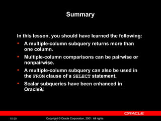 Summary In this lesson, you should have learned the following:  A multiple-column subquery returns more than one column. Multiple-column comparisons can be pairwise or nonpairwise. A multiple-column subquery can also be used in the  FROM  clause of a  SELECT  statement. Scalar subqueries have been enhanced in Oracle9 i. 