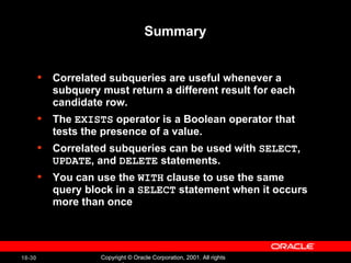 Summary Correlated subqueries are useful whenever a subquery must return a different result for each candidate row. The  EXISTS  operator is a Boolean operator that tests the presence of a value. Correlated subqueries can be used with  SELECT ,  UPDATE , and  DELETE  statements. You can use the  WITH  clause to use the same query block in a  SELECT  statement when it occurs more than once 