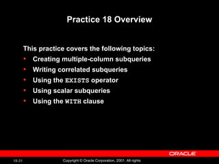 Practice 18 Overview This practice covers the following topics: Creating multiple-column subqueries Writing correlated subqueries Using the  EXISTS  operator Using scalar subqueries Using the  WITH  clause 