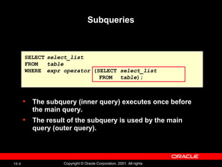 Subqueries The subquery (inner query) executes once before the main query. The result of the subquery is used by the main query (outer query). SELECT select_list FROM table WHERE expr operator  (SELECT  select_list   FROM   table ); 