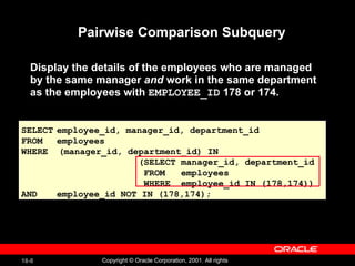 Pairwise Comparison Subquery Display the details of the employees who are managed by the same manager  and  work in the same department as the employees with  EMPLOYEE_ID  178 or 174. SELECT employee_id, manager_id, department_id FROM employees WHERE  (manager_id, department_id) IN (SELECT manager_id, department_id FROM  employees WHERE  employee_id IN (178,174)) AND employee_id NOT IN (178,174); 
