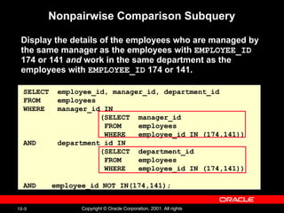 Nonpairwise Comparison Subquery Display the details of the employees who are managed by the same manager as the employees with  EMPLOYEE_ID  174 or 141  and  work in the same department as the employees with  EMPLOYEE_ID  174 or 141. SELECT  employee_id, manager_id, department_id FROM  employees WHERE  manager_id IN    (SELECT  manager_id FROM  employees WHERE  employee_id IN (174,141)) AND  department_id IN    (SELECT  department_id FROM  employees WHERE  employee_id IN (174,141)) AND employee_id NOT IN(174,141); 